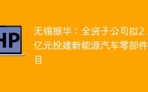 无锡振华：全资子公司拟2.5亿元投建新能源汽车零部件项目
