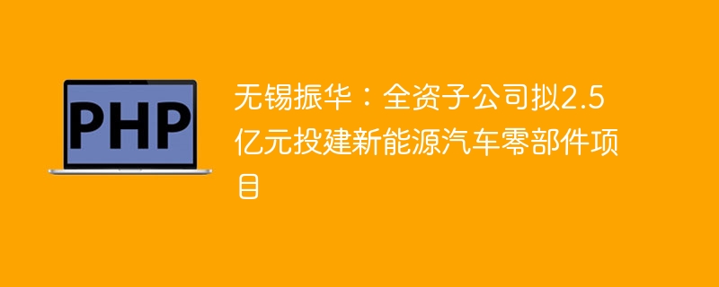 无锡振华:全资子公司拟2.5亿元投建新能源汽车零部件项目