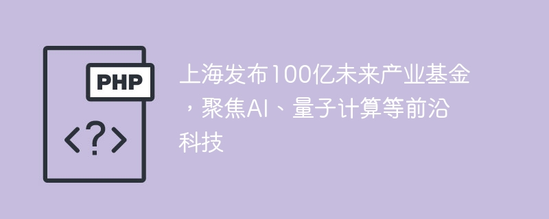 上海发布100亿未来产业基金,聚焦ai、量子计算等前沿科技