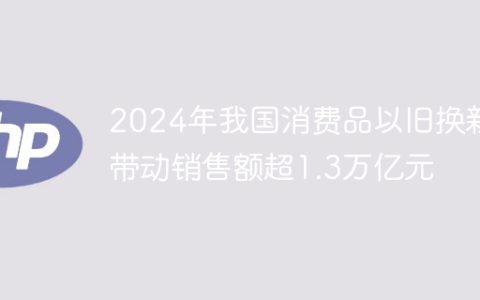 2024年我国消费品以旧换新带动销售额超1.3万亿元