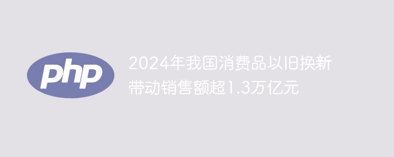 2024年我国消费品以旧换新带动销售额超1.3万亿元