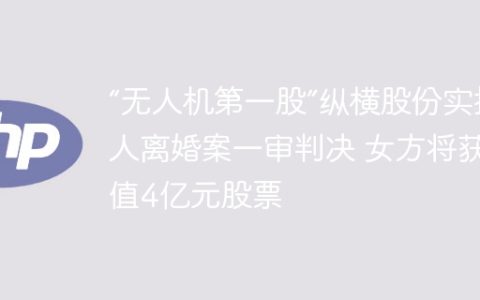“无人机第一股”纵横股份实控人离婚案一审判决 女方将获价值4亿元股票