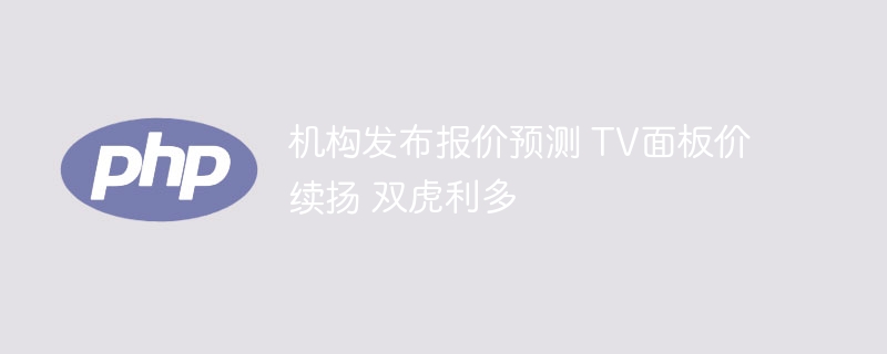 机构发布报价预测 tv面板价续扬 双虎利多