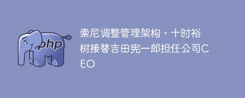 索尼调整管理架构,十时裕树接替吉田宪一郎担任公司CEO
