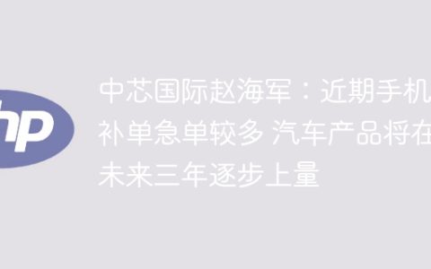 中芯国际赵海军：近期手机等补单急单较多 汽车产品将在未来三年逐步上量