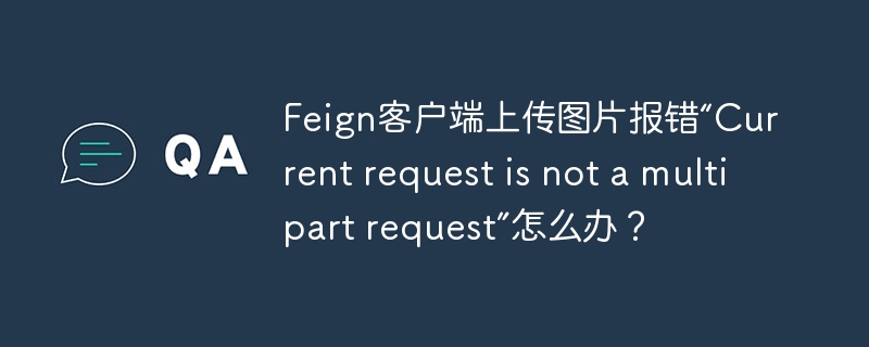 Feign客户端上传图片报错“Current request is not a multipart request”怎么办?