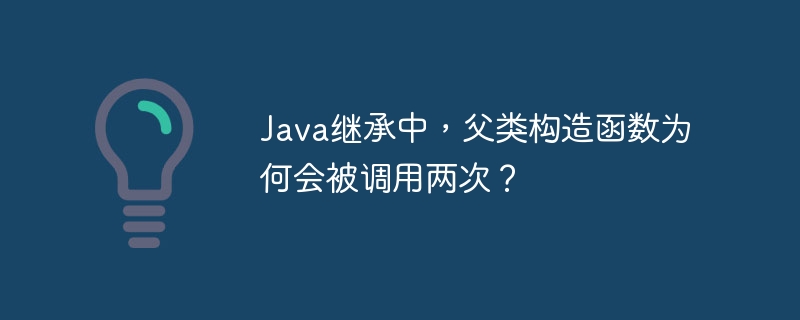 java继承中,父类构造函数为何会被调用两次?