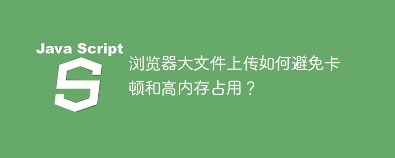 浏览器大文件上传如何避免卡顿和高内存占用?