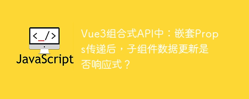 vue3组合式api中:嵌套props传递后,子组件数据更新是否响应式?