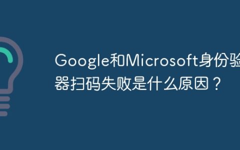 Google和Microsoft身份验证器扫码失败是什么原因？
