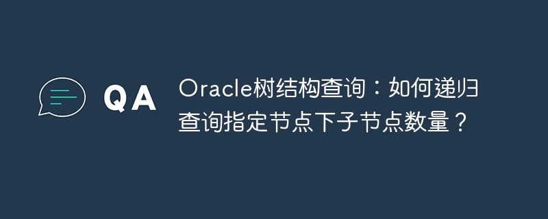 oracle树结构查询:如何递归查询指定节点下子节点数量?