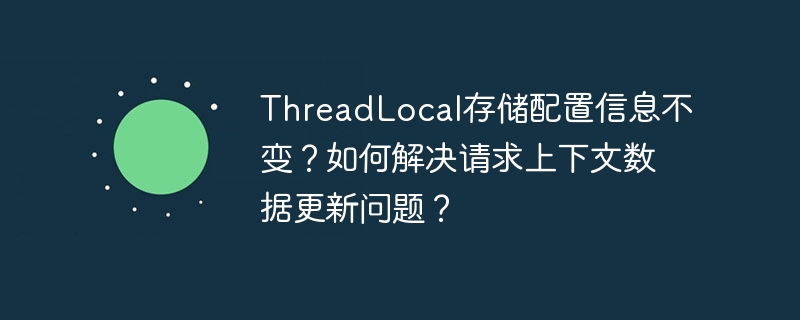 threadlocal存储配置信息不变?如何解决请求上下文数据更新问题?