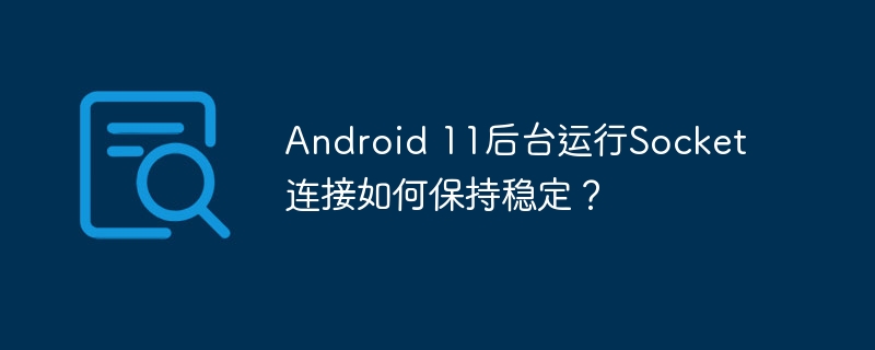 android 11后台运行socket连接如何保持稳定?