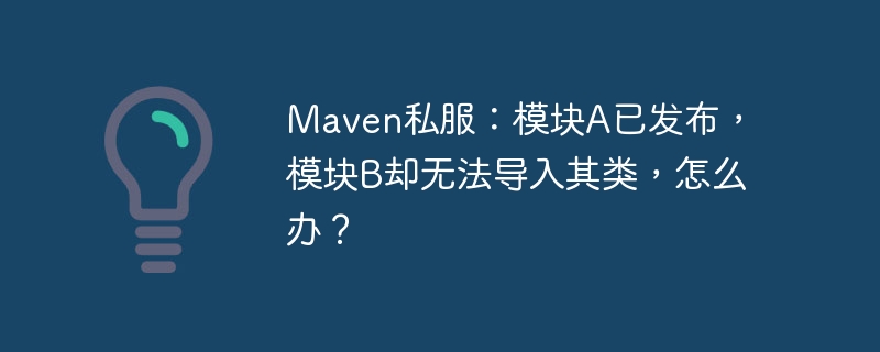 maven私服:模块a已发布,模块b却无法导入其类,怎么办?
