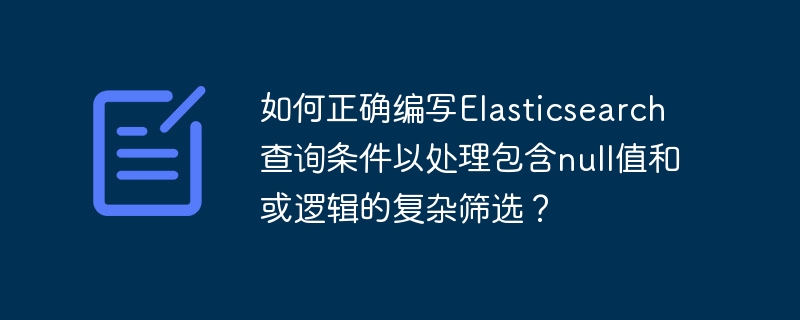 如何正确编写elasticsearch查询条件以处理包含null值和或逻辑的复杂筛选?