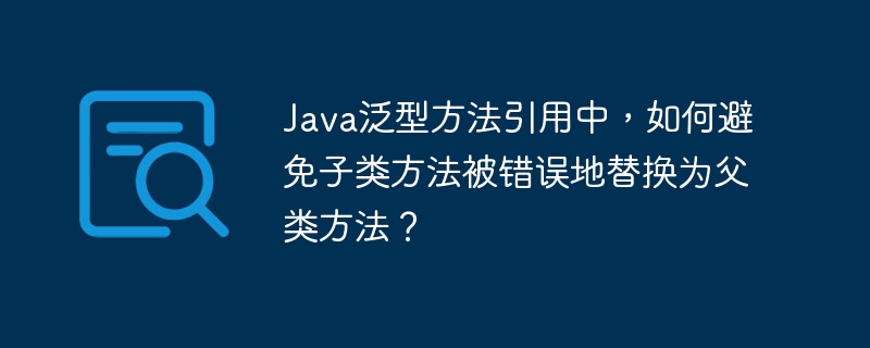 java泛型方法引用中，如何避免子类方法被错误地替换为父类方法？