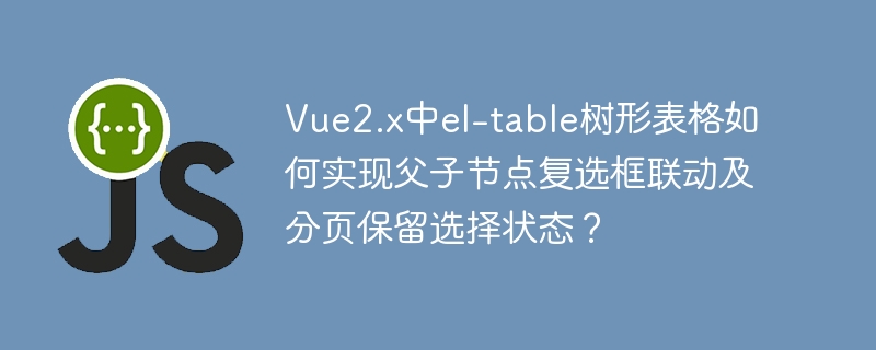 vue2.x中el-table树形表格如何实现父子节点复选框联动及分页保留选择状态?