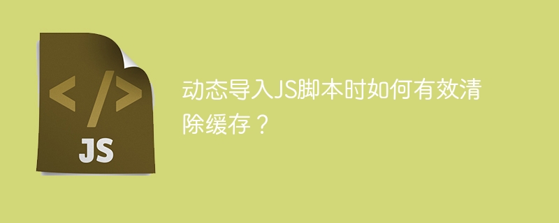 动态导入js脚本时如何有效清除缓存?