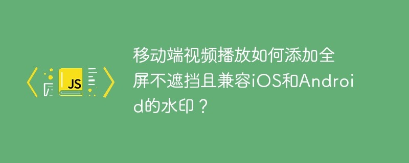 移动端视频播放如何添加全屏不遮挡且兼容ios和android的水印?