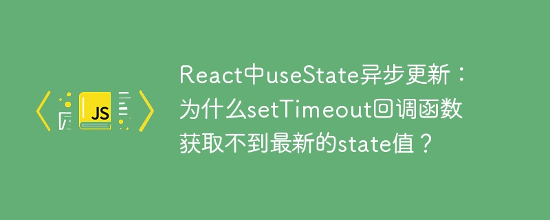 react中usestate异步更新:为什么settimeout回调函数获取不到最新的state值?