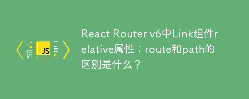 React Router v6中Link组件relative属性:route和path的区别是什么?