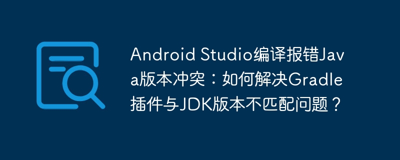 android studio编译报错java版本冲突:如何解决gradle插件与jdk版本不匹配问题?