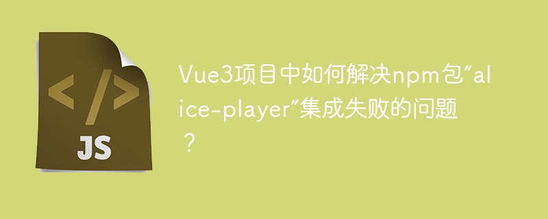 vue3项目中如何解决npm包“alice-player”集成失败的问题?