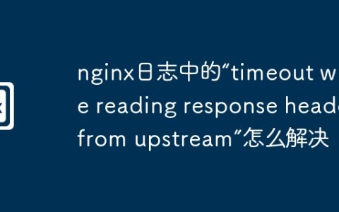 nginx日志中的“timeout while reading response header from upstream”怎么解决