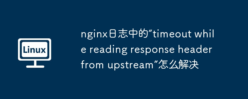 nginx日志中的“timeout while reading response header from upstream”怎么解决