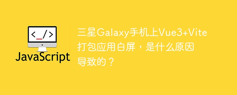 三星Galaxy手机上Vue3+Vite打包应用白屏,是什么原因导致的?