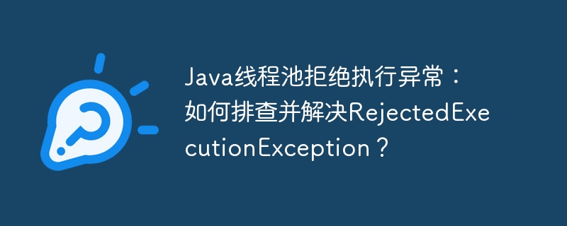 java线程池拒绝执行异常:如何排查并解决rejectedexecutionexception?