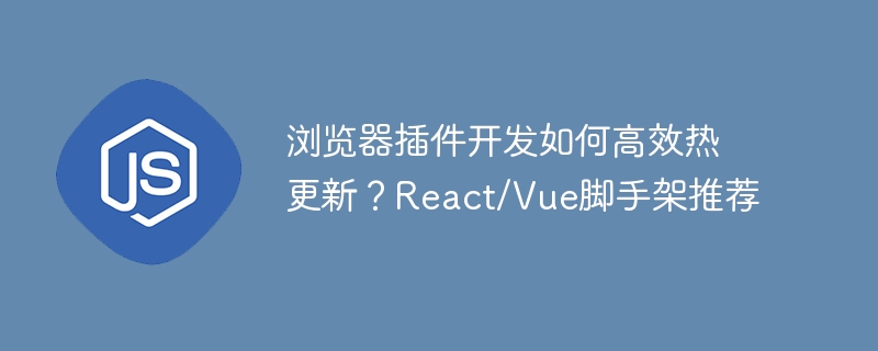 浏览器插件开发如何高效热更新？React/Vue脚手架推荐