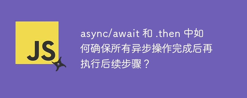 async/await 和 .then 中如何确保所有异步操作完成后再执行后续步骤?