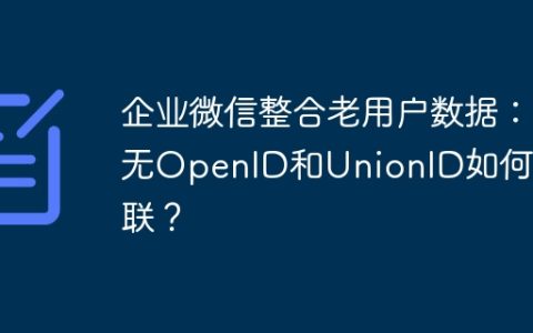 企业微信整合老用户数据：无OpenID和UnionID如何关联？