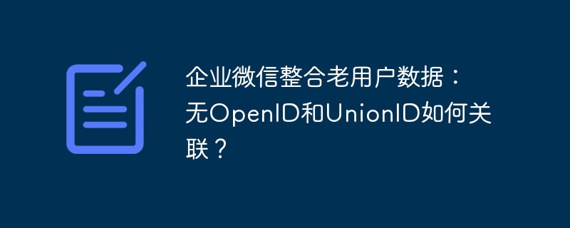 企业微信整合老用户数据:无openid和unionid如何关联?
