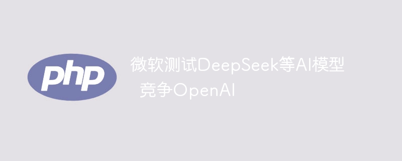 微软测试DeepSeek等AI模型 竞争OpenAI