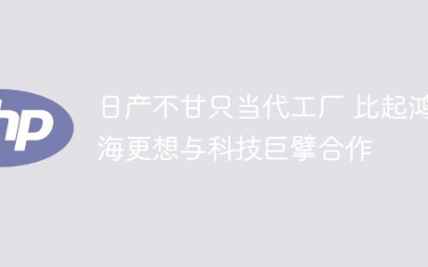 日产不甘只当代工厂 比起鸿海更想与科技巨擘合作