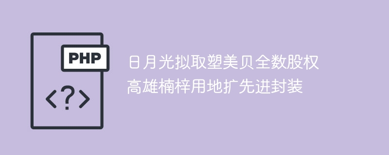 日月光拟取塑美贝全数股权 高雄楠梓用地扩先进封装