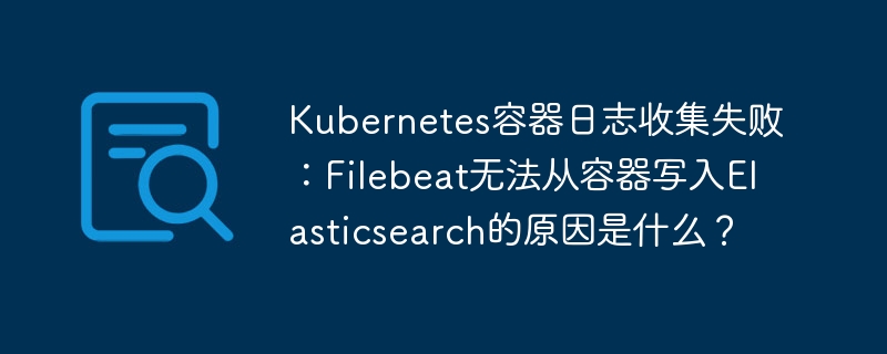 kubernetes容器日志收集失败:filebeat无法从容器写入elasticsearch的原因是什么?
