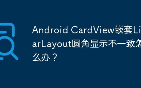 Android CardView嵌套LinearLayout圆角显示不一致怎么办？