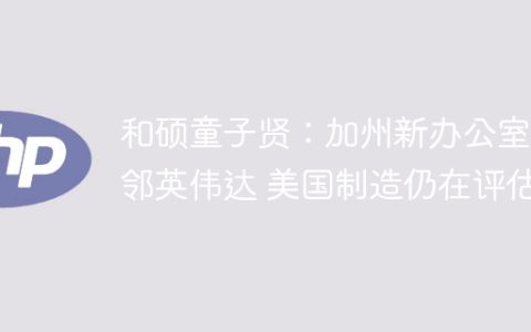 和硕童子贤：加州新办公室紧邻英伟达 美国制造仍在评估