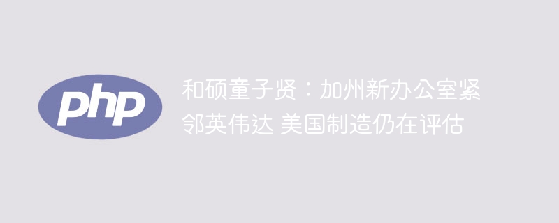 和硕童子贤:加州新办公室紧邻英伟达 美国制造仍在评估