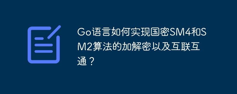 Go语言如何实现国密SM4和SM2算法的加解密以及互联互通?
