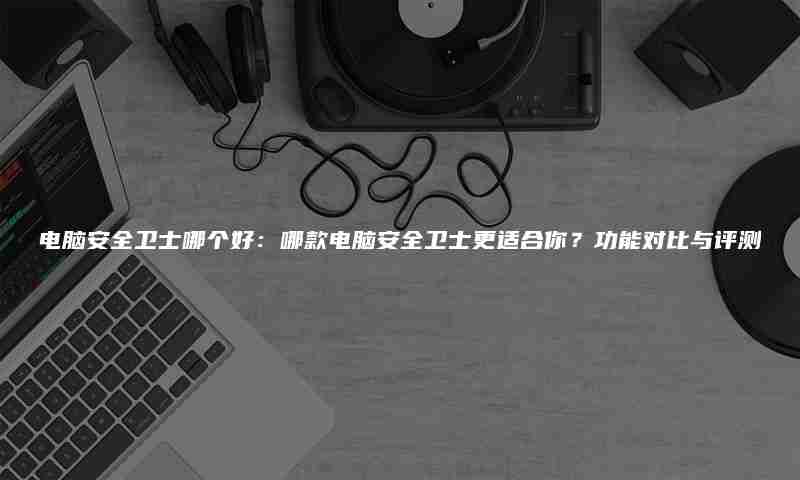电脑安全卫士哪个好:哪款电脑安全卫士更适合你?功能对比与评测