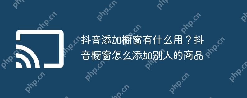 抖音添加橱窗有什么用?抖音橱窗怎么添加别人的商品