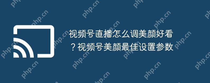 视频号直播怎么调美颜好看?视频号美颜最佳设置参数