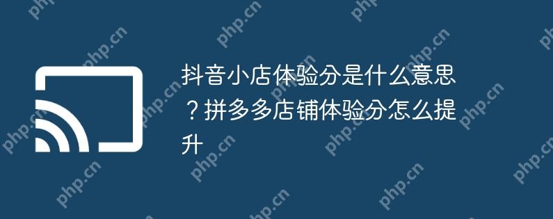 抖音小店体验分是什么意思?拼多多店铺体验分怎么提升