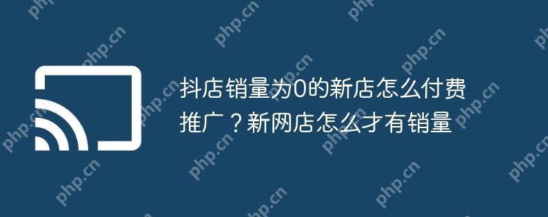 抖店销量为0的新店怎么付费推广?新网店怎么才有销量