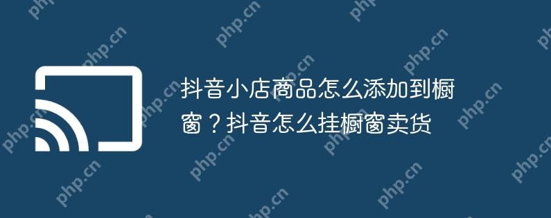 抖音小店商品怎么添加到橱窗?抖音怎么挂橱窗卖货