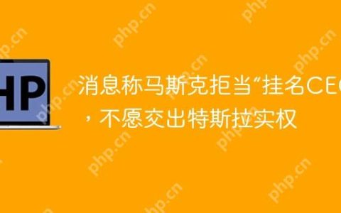 消息称马斯克拒当“挂名CEO”，不愿交出特斯拉实权
